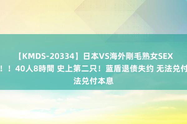 【KMDS-20334】日本VS海外剛毛熟女SEX対決！！40人8時間 史上第二只！蓝盾退债失约 无法兑付本息