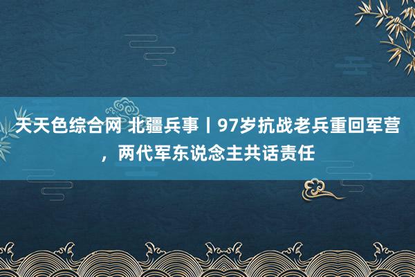 天天色综合网 北疆兵事丨97岁抗战老兵重回军营，两代军东说念主共话责任