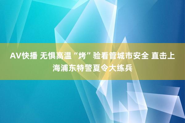 AV快播 无惧高温“烤”验看管城市安全 直击上海浦东特警夏令大练兵