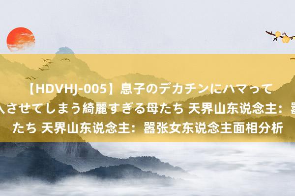 【HDVHJ-005】息子のデカチンにハマってしまい毎日のように挿入させてしまう綺麗すぎる母たち 天界山东说念主：嚣张女东说念主面相分析