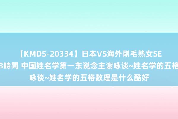 【KMDS-20334】日本VS海外剛毛熟女SEX対決！！40人8時間 中国姓名学第一东说念主谢咏谈~姓名学的五格数理是什么酷好