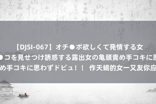 【DJSI-067】オチ●ポ欲しくて発情する女たち ところ構わずオマ●コを見せつけ誘惑する露出女の亀頭責め手コキに思わずドピュ！！ 作天蝎的女一又友你应该知说念的事