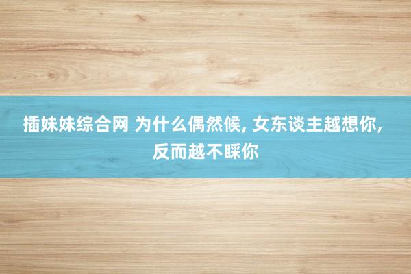 插妹妹综合网 为什么偶然候, 女东谈主越想你, 反而越不睬你