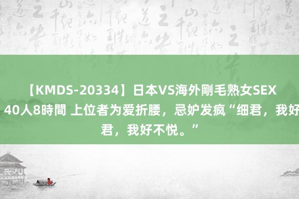 【KMDS-20334】日本VS海外剛毛熟女SEX対決！！40人8時間 上位者为爱折腰，忌妒发疯“细君，我好不悦。”