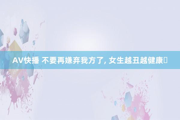 AV快播 不要再嫌弃我方了， 女生越丑越健康❗