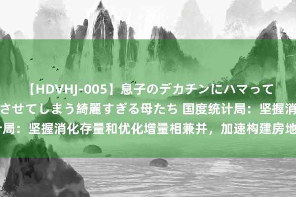 【HDVHJ-005】息子のデカチンにハマってしまい毎日のように挿入させてしまう綺麗すぎる母たち 国度统计局：坚握消化存量和优化增量相兼并，加速构建房地产发展新容貌