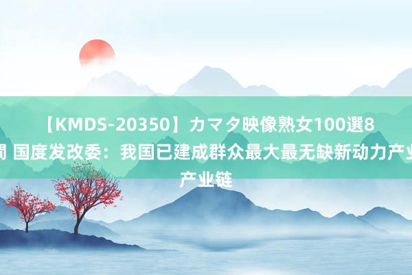 【KMDS-20350】カマタ映像熟女100選8時間 国度发改委：我国已建成群众最大最无缺新动力产业链