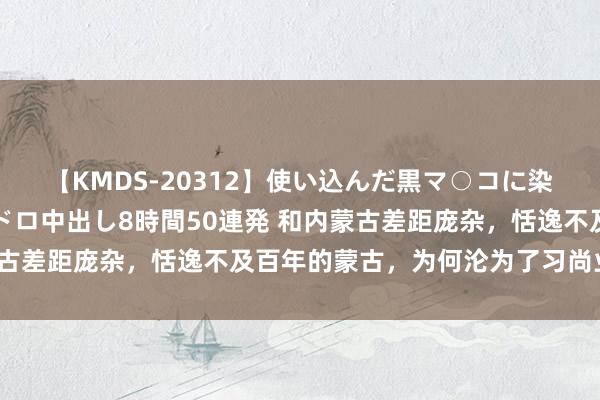 【KMDS-20312】使い込んだ黒マ○コに染み渡る息子の精液ドロドロ中出し8時間50連発 和内蒙古差距庞杂，恬逸不及百年的蒙古，为何沦为了习尚业大国？