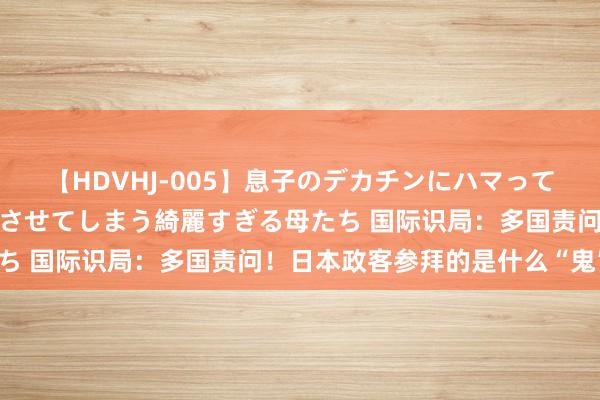 【HDVHJ-005】息子のデカチンにハマってしまい毎日のように挿入させてしまう綺麗すぎる母たち 国际识局：多国责问！日本政客参拜的是什么“鬼”？