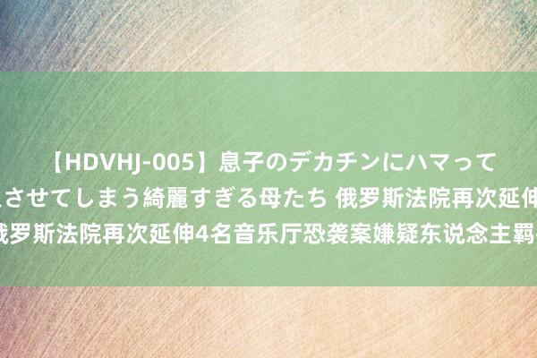 【HDVHJ-005】息子のデカチンにハマってしまい毎日のように挿入させてしまう綺麗すぎる母たち 俄罗斯法院再次延伸4名音乐厅恐袭案嫌疑东说念主羁押期限