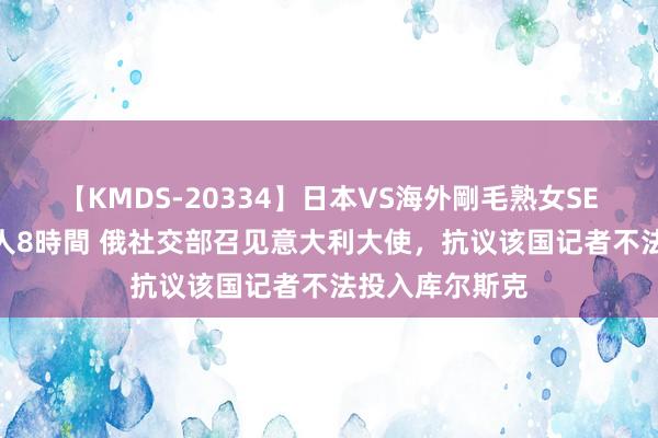 【KMDS-20334】日本VS海外剛毛熟女SEX対決！！40人8時間 俄社交部召见意大利大使，抗议该国记者不法投入库尔斯克