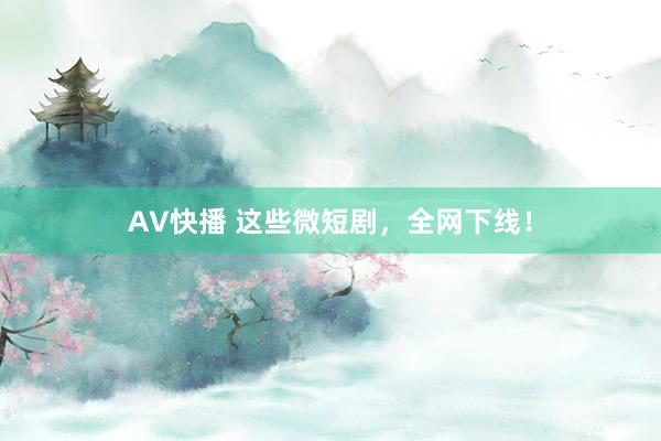 AV快播 这些微短剧，全网下线！