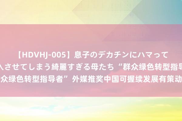 【HDVHJ-005】息子のデカチンにハマってしまい毎日のように挿入させてしまう綺麗すぎる母たち “群众绿色转型指导者” 外媒推奖中国可握续发展有策动造福世界