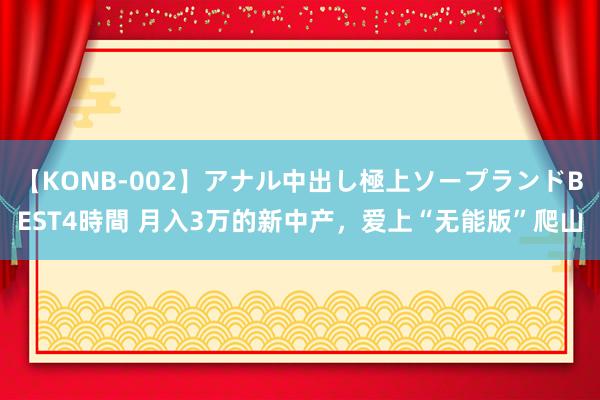 【KONB-002】アナル中出し極上ソープランドBEST4時間 月入3万的新中产，爱上“无能版”爬山