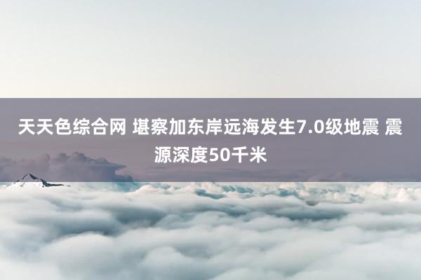 天天色综合网 堪察加东岸远海发生7.0级地震 震源深度50千米