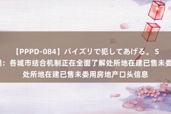 【PPPD-084】パイズリで犯してあげる。 SARA 金融监管总局：各城市结合机制正在全面了解处所地在建已售未委用房地产口头信息