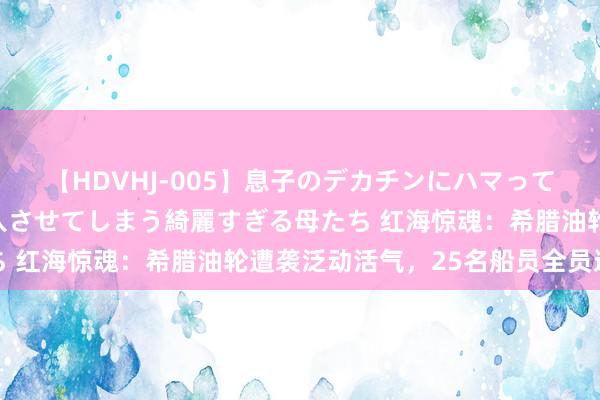 【HDVHJ-005】息子のデカチンにハマってしまい毎日のように挿入させてしまう綺麗すぎる母たち 红海惊魂：希腊油轮遭袭泛动活气，25名船员全员逃生