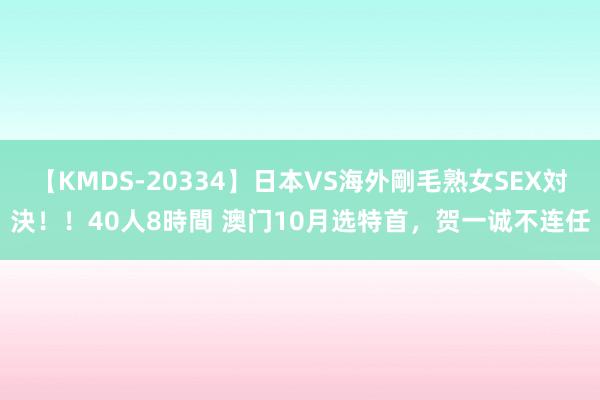 【KMDS-20334】日本VS海外剛毛熟女SEX対決！！40人8時間 澳门10月选特首，贺一诚不连任