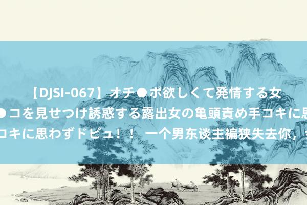 【DJSI-067】オチ●ポ欲しくて発情する女たち ところ構わずオマ●コを見せつけ誘惑する露出女の亀頭責め手コキに思わずドピュ！！ 一个男东谈主褊狭失去你，会有的阐扬，4个字