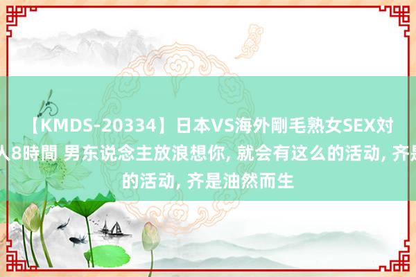 【KMDS-20334】日本VS海外剛毛熟女SEX対決！！40人8時間 男东说念主放浪想你, 就会有这么的活动, 齐是油然而生