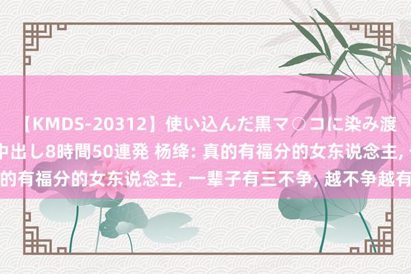 【KMDS-20312】使い込んだ黒マ○コに染み渡る息子の精液ドロドロ中出し8時間50連発 杨绛: 真的有福分的女东说念主, 一辈子有三不争, 越不争越有福