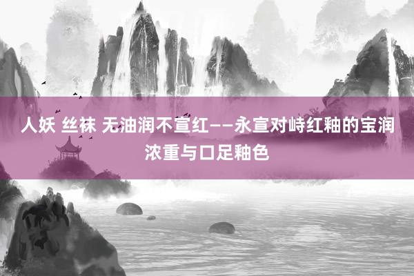 人妖 丝袜 无油润不宣红——永宣对峙红釉的宝润浓重与口足釉色