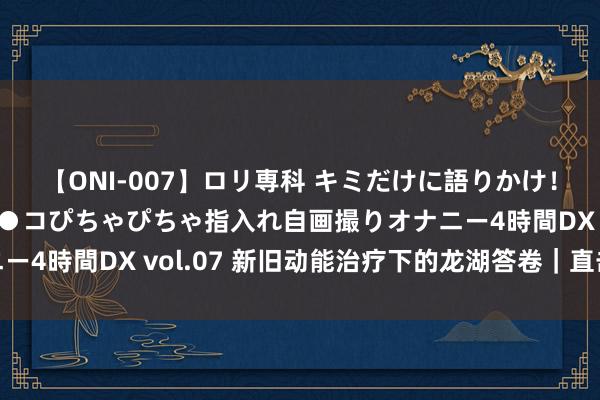 【ONI-007】ロリ専科 キミだけに語りかけ！ロリっ娘20人！オマ●コぴちゃぴちゃ指入れ自画撮りオナニー4時間DX vol.07 新旧动能治疗下的龙湖答卷｜直击事迹会