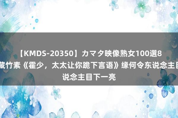 【KMDS-20350】カマタ映像熟女100選8時間 矿藏竹素《霍少，太太让你跪下言语》缘何令东说念主目下一亮