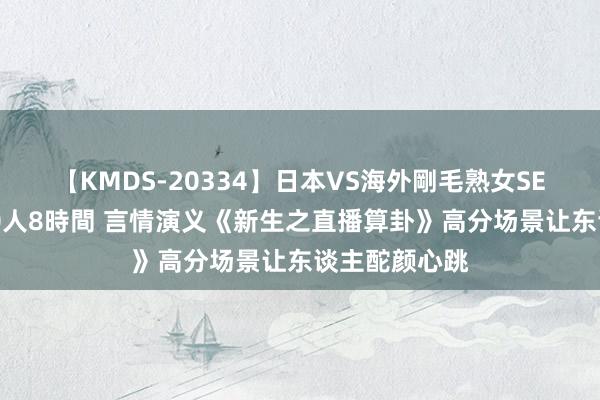 【KMDS-20334】日本VS海外剛毛熟女SEX対決！！40人8時間 言情演义《新生之直播算卦》高分场景让东谈主酡颜心跳