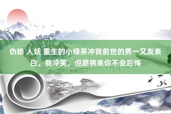 伪娘 人妖 重生的小绿茶冲我前世的男一又友表白。我冷笑，但愿将来你不会后悔