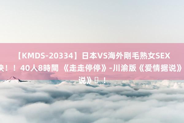 【KMDS-20334】日本VS海外剛毛熟女SEX対決！！40人8時間 《走走停停》-川渝版《爱情据说》️！