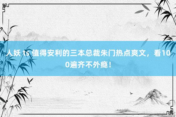 人妖 ts 值得安利的三本总裁朱门热点爽文，看100遍齐不外瘾！