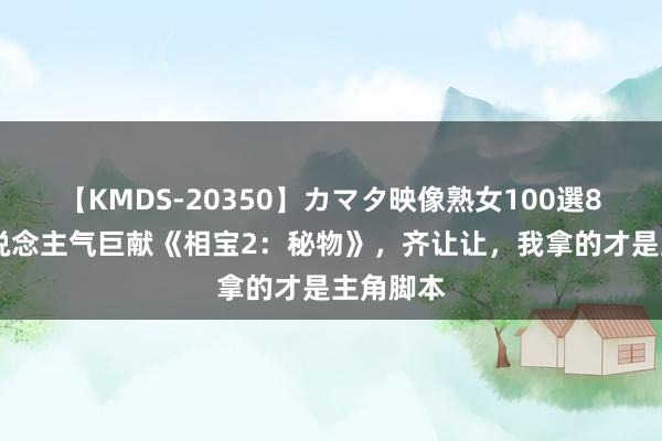 【KMDS-20350】カマタ映像熟女100選8時間 东说念主气巨献《相宝2：秘物》，齐让让，我拿的才是主角脚本