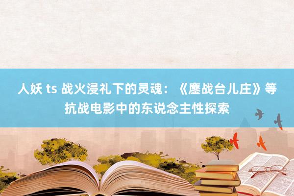 人妖 ts 战火浸礼下的灵魂：《鏖战台儿庄》等抗战电影中的东说念主性探索