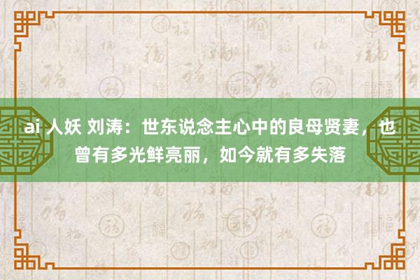 ai 人妖 刘涛：世东说念主心中的良母贤妻，也曾有多光鲜亮丽，如今就有多失落