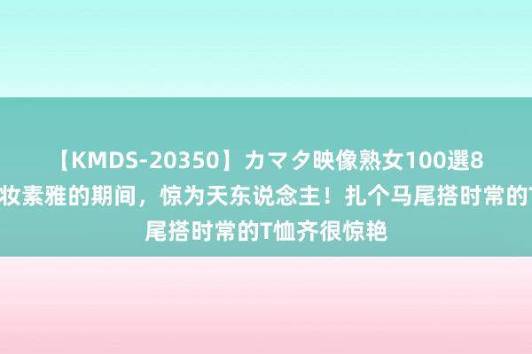 【KMDS-20350】カマタ映像熟女100選8時間 杨颖淡妆素雅的期间，惊为天东说念主！扎个马尾搭时常的T恤齐很惊艳