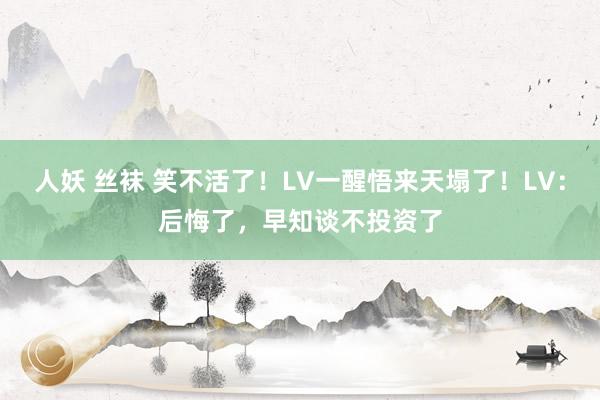 人妖 丝袜 笑不活了！LV一醒悟来天塌了！LV：后悔了，早知谈不投资了