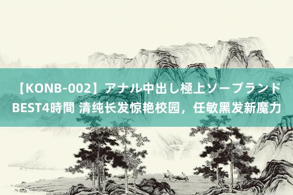 【KONB-002】アナル中出し極上ソープランドBEST4時間 清纯长发惊艳校园，任敏黑发新魔力