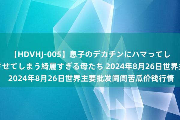 【HDVHJ-005】息子のデカチンにハマってしまい毎日のように挿入させてしまう綺麗すぎる母たち 2024年8月26日世界主要批发阛阓苦瓜价钱行情