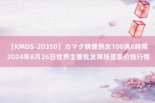 【KMDS-20350】カマタ映像熟女100選8時間 2024年8月26日世界主要批发商场苋菜价钱行情