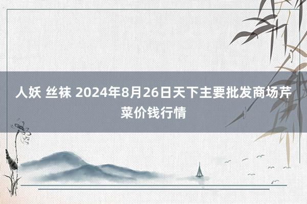 人妖 丝袜 2024年8月26日天下主要批发商场芹菜价钱行情