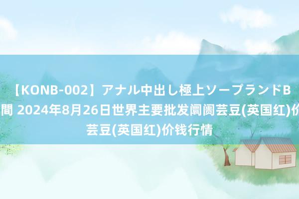 【KONB-002】アナル中出し極上ソープランドBEST4時間 2024年8月26日世界主要批发阛阓芸豆(英国红)价钱行情