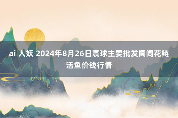 ai 人妖 2024年8月26日寰球主要批发阛阓花鲢活鱼价钱行情