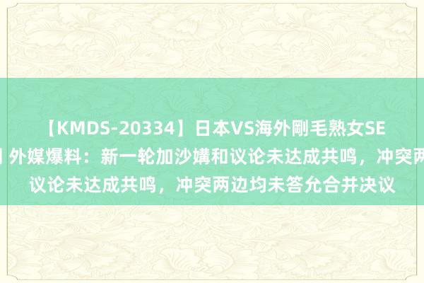 【KMDS-20334】日本VS海外剛毛熟女SEX対決！！40人8時間 外媒爆料：新一轮加沙媾和议论未达成共鸣，冲突两边均未答允合并决议