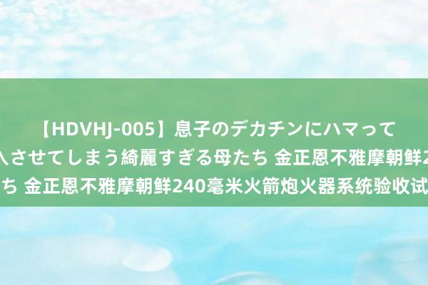 【HDVHJ-005】息子のデカチンにハマってしまい毎日のように挿入させてしまう綺麗すぎる母たち 金正恩不雅摩朝鲜240毫米火箭炮火器系统验收试射