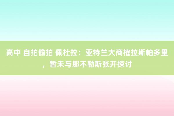 高中 自拍偷拍 佩杜拉：亚特兰大商榷拉斯帕多里，暂未与那不勒斯张开探讨