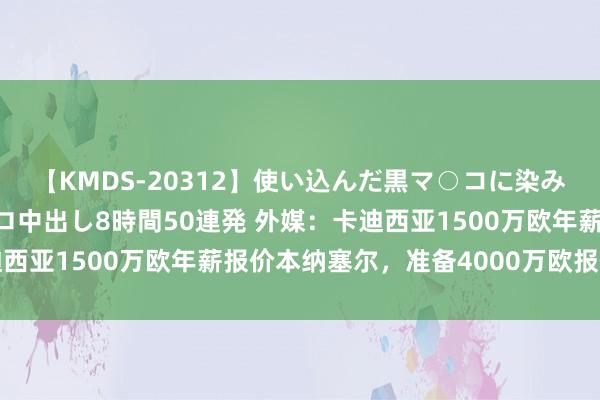 【KMDS-20312】使い込んだ黒マ○コに染み渡る息子の精液ドロドロ中出し8時間50連発 外媒：卡迪西亚1500万欧年薪报价本纳塞尔，准备4000万欧报价米兰