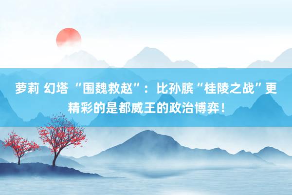 萝莉 幻塔 “围魏救赵”：比孙膑“桂陵之战”更精彩的是都威王的政治博弈！