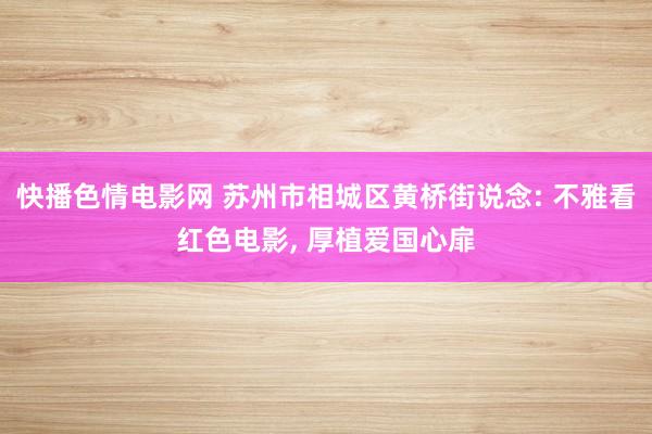 快播色情电影网 苏州市相城区黄桥街说念: 不雅看红色电影， 厚植爱国心扉