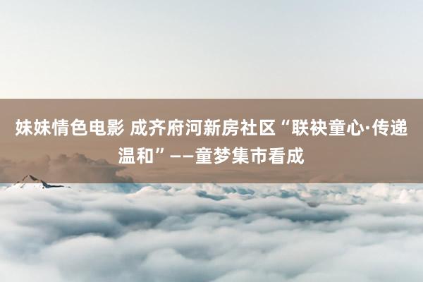 妹妹情色电影 成齐府河新房社区“联袂童心·传递温和”——童梦集市看成